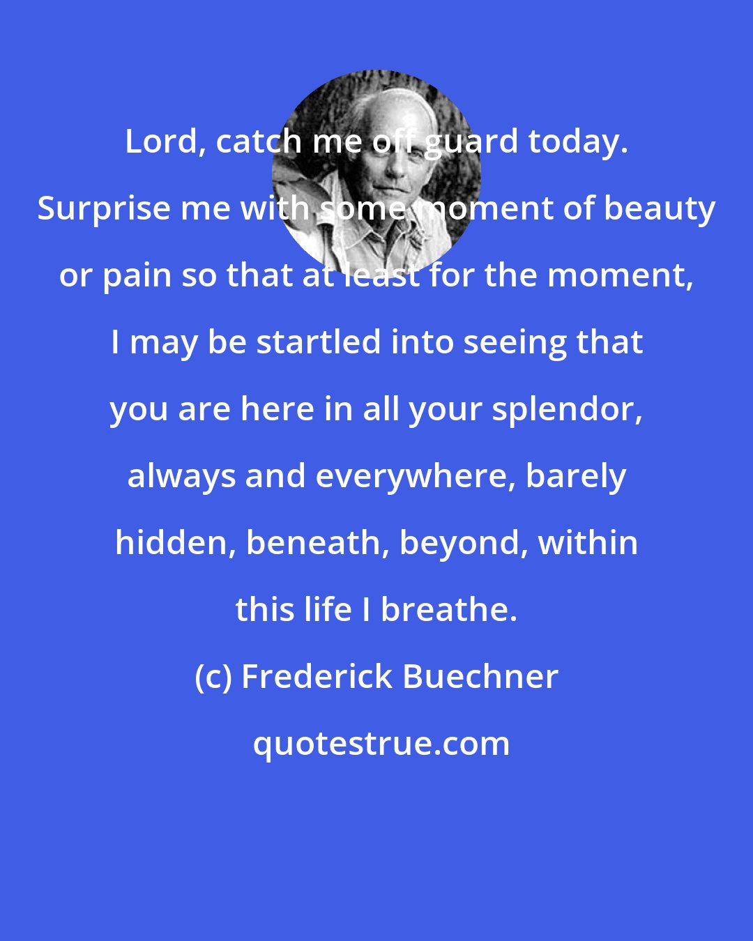 Frederick Buechner: Lord, catch me off guard today. Surprise me with some moment of beauty or pain so that at least for the moment, I may be startled into seeing that you are here in all your splendor, always and everywhere, barely hidden, beneath, beyond, within this life I breathe.