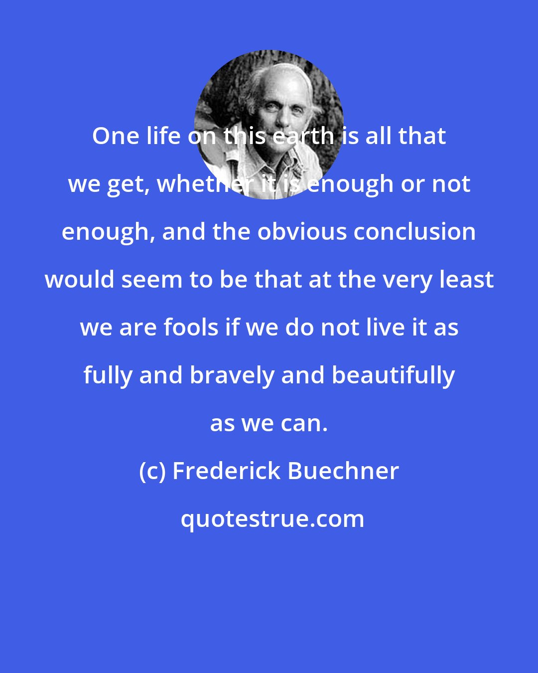 Frederick Buechner: One life on this earth is all that we get, whether it is enough or not enough, and the obvious conclusion would seem to be that at the very least we are fools if we do not live it as fully and bravely and beautifully as we can.