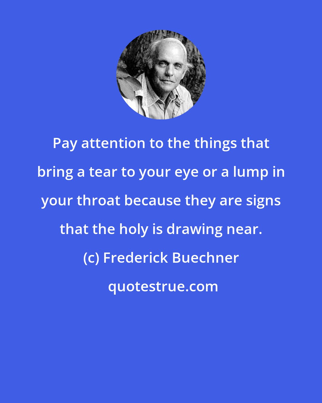 Frederick Buechner: Pay attention to the things that bring a tear to your eye or a lump in your throat because they are signs that the holy is drawing near.