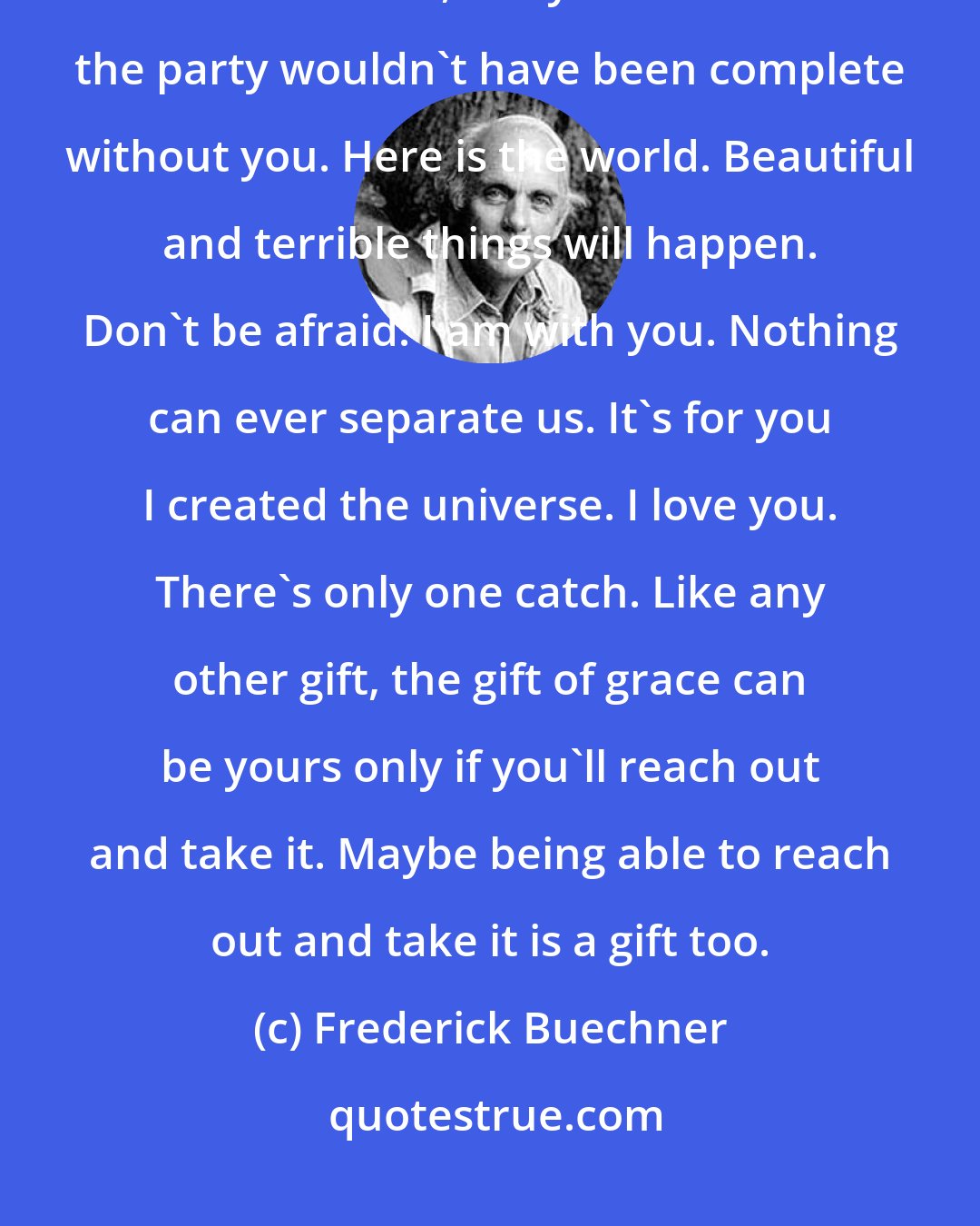 Frederick Buechner: The grace of God means something like: Here is your life. You might never have been, but you are because the party wouldn't have been complete without you. Here is the world. Beautiful and terrible things will happen. Don't be afraid. I am with you. Nothing can ever separate us. It's for you I created the universe. I love you. There's only one catch. Like any other gift, the gift of grace can be yours only if you'll reach out and take it. Maybe being able to reach out and take it is a gift too.