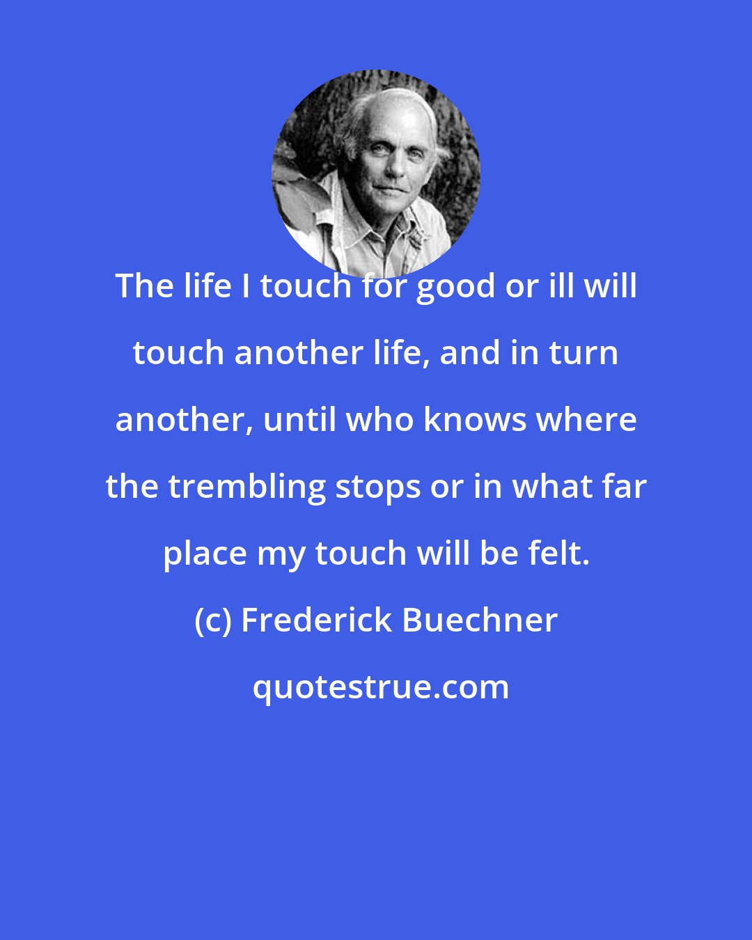 Frederick Buechner: The life I touch for good or ill will touch another life, and in turn another, until who knows where the trembling stops or in what far place my touch will be felt.