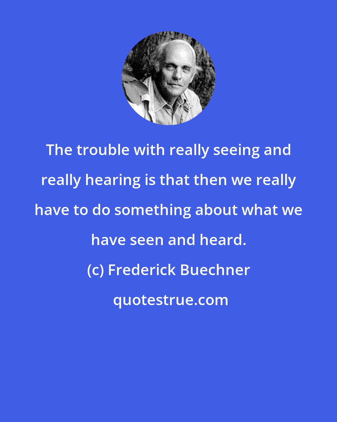 Frederick Buechner: The trouble with really seeing and really hearing is that then we really have to do something about what we have seen and heard.