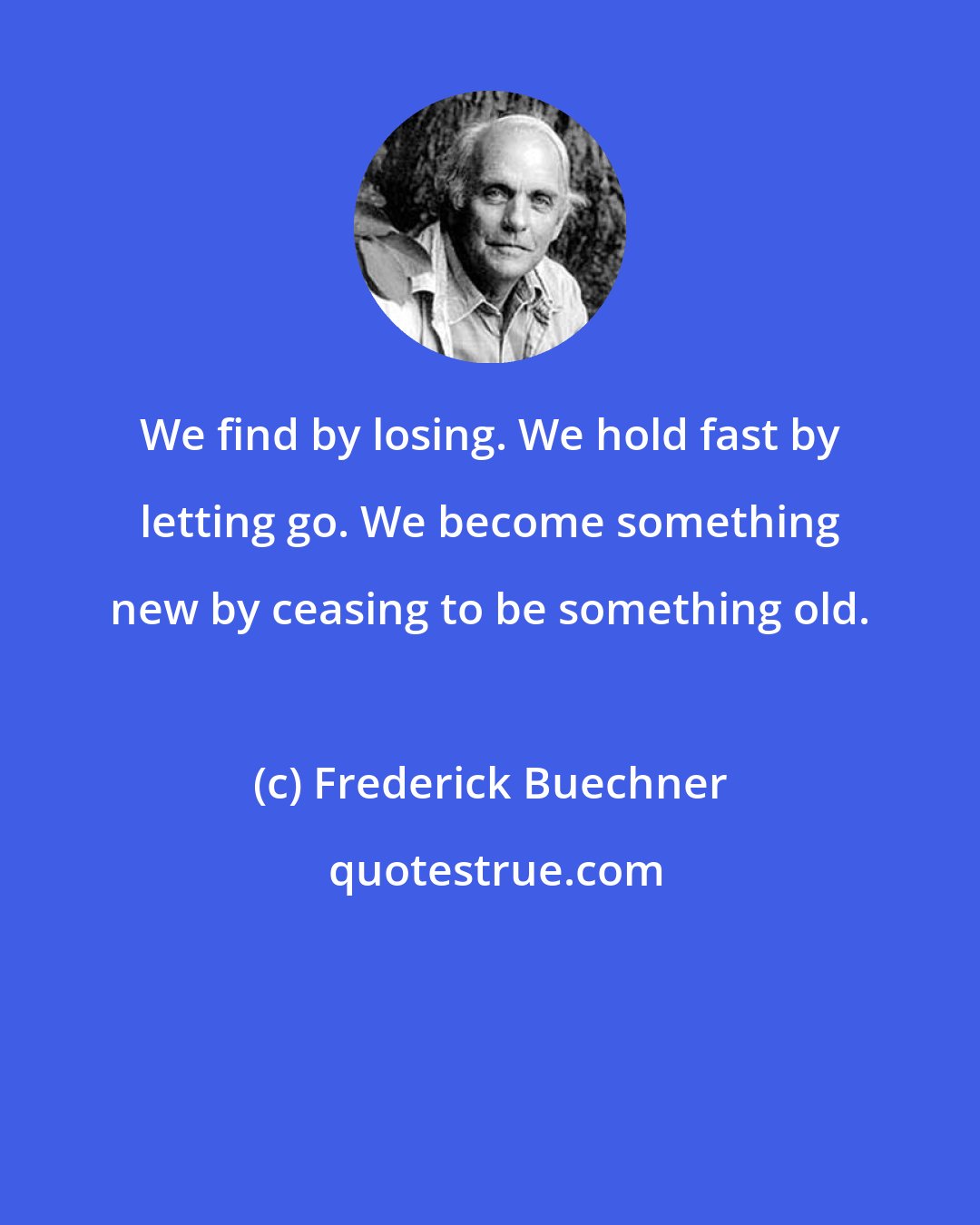 Frederick Buechner: We find by losing. We hold fast by letting go. We become something new by ceasing to be something old.