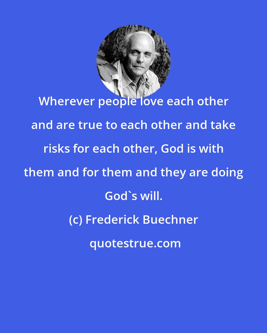 Frederick Buechner: Wherever people love each other and are true to each other and take risks for each other, God is with them and for them and they are doing God's will.