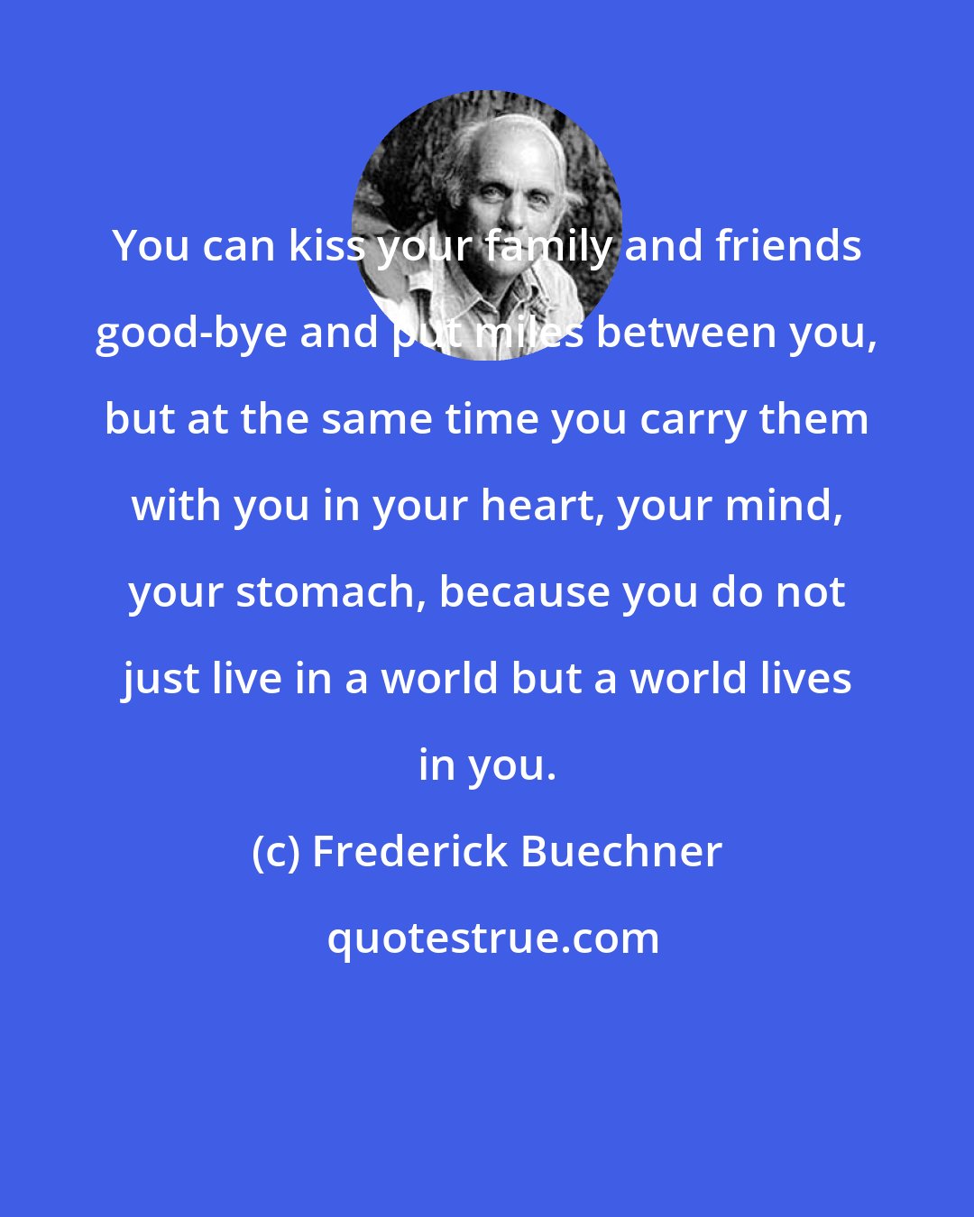 Frederick Buechner: You can kiss your family and friends good-bye and put miles between you, but at the same time you carry them with you in your heart, your mind, your stomach, because you do not just live in a world but a world lives in you.