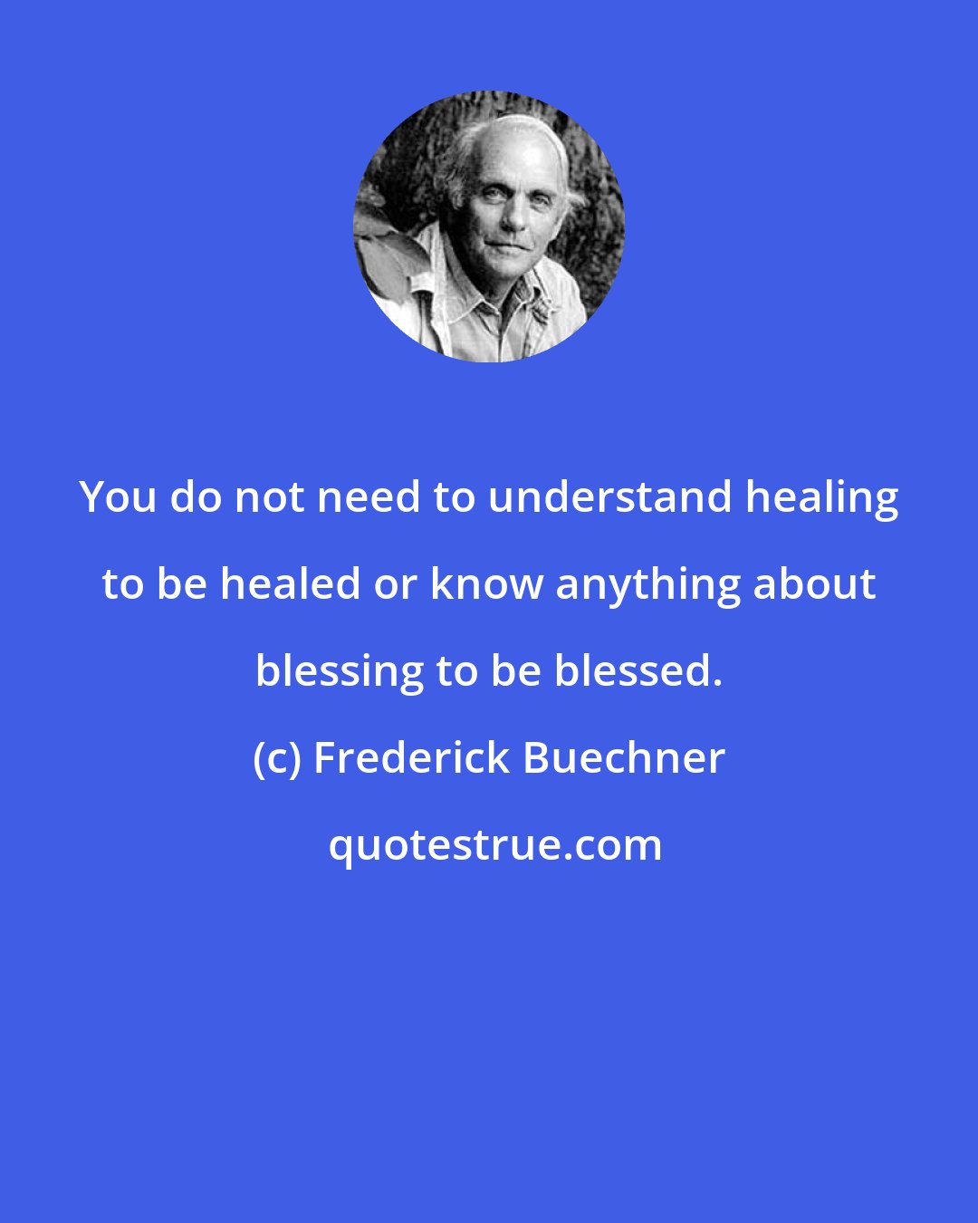 Frederick Buechner: You do not need to understand healing to be healed or know anything about blessing to be blessed.