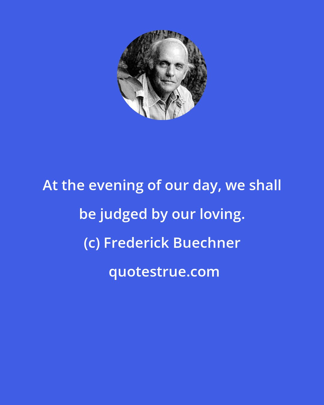 Frederick Buechner: At the evening of our day, we shall be judged by our loving.