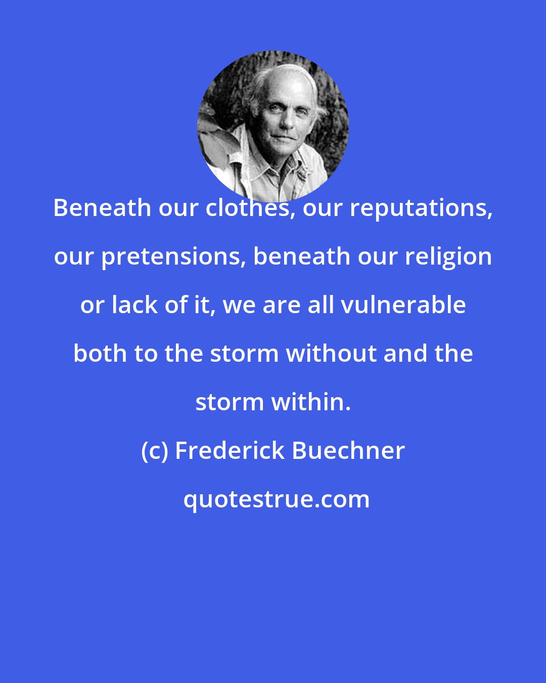 Frederick Buechner: Beneath our clothes, our reputations, our pretensions, beneath our religion or lack of it, we are all vulnerable both to the storm without and the storm within.