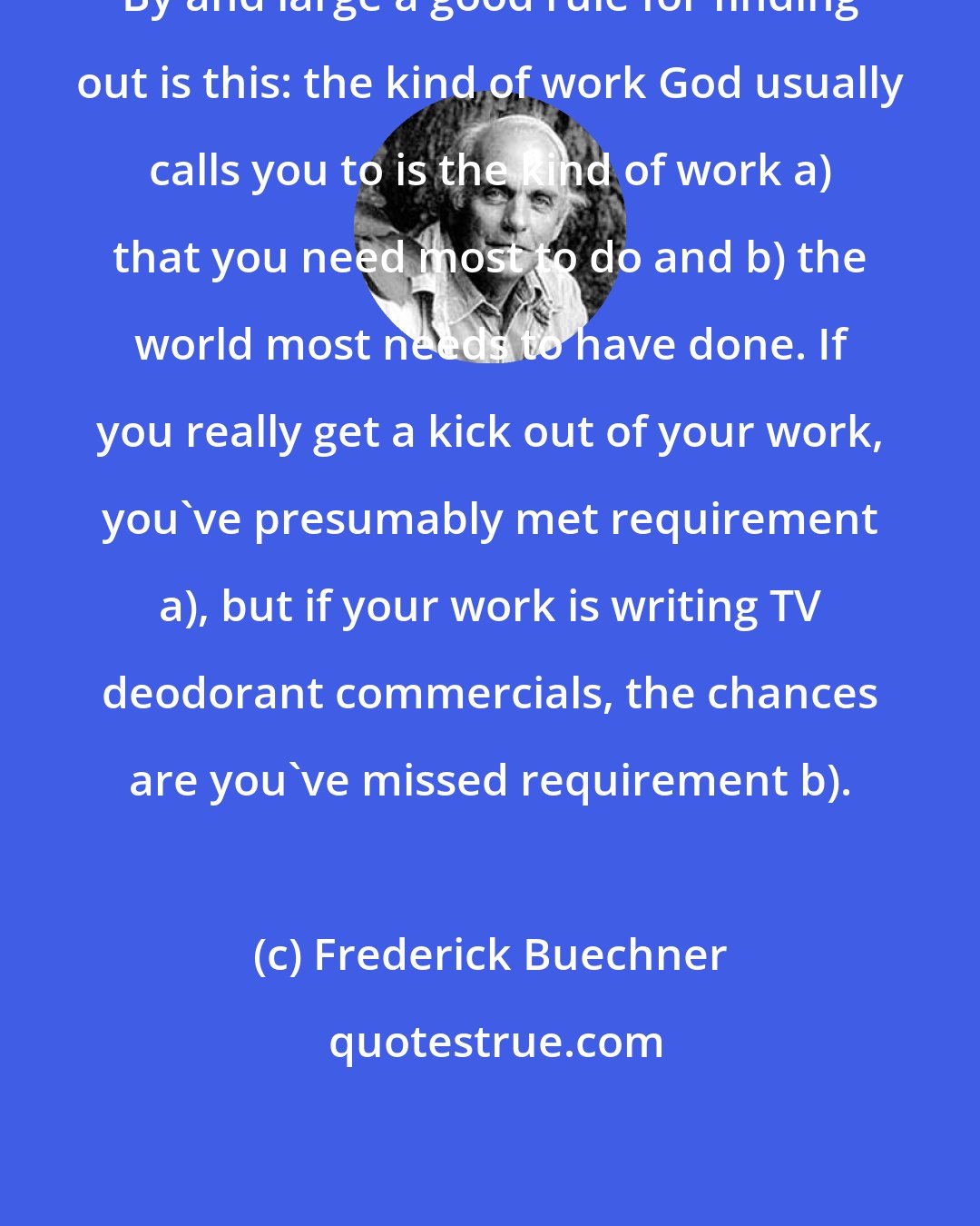 Frederick Buechner: By and large a good rule for finding out is this: the kind of work God usually calls you to is the kind of work a) that you need most to do and b) the world most needs to have done. If you really get a kick out of your work, you've presumably met requirement a), but if your work is writing TV deodorant commercials, the chances are you've missed requirement b).