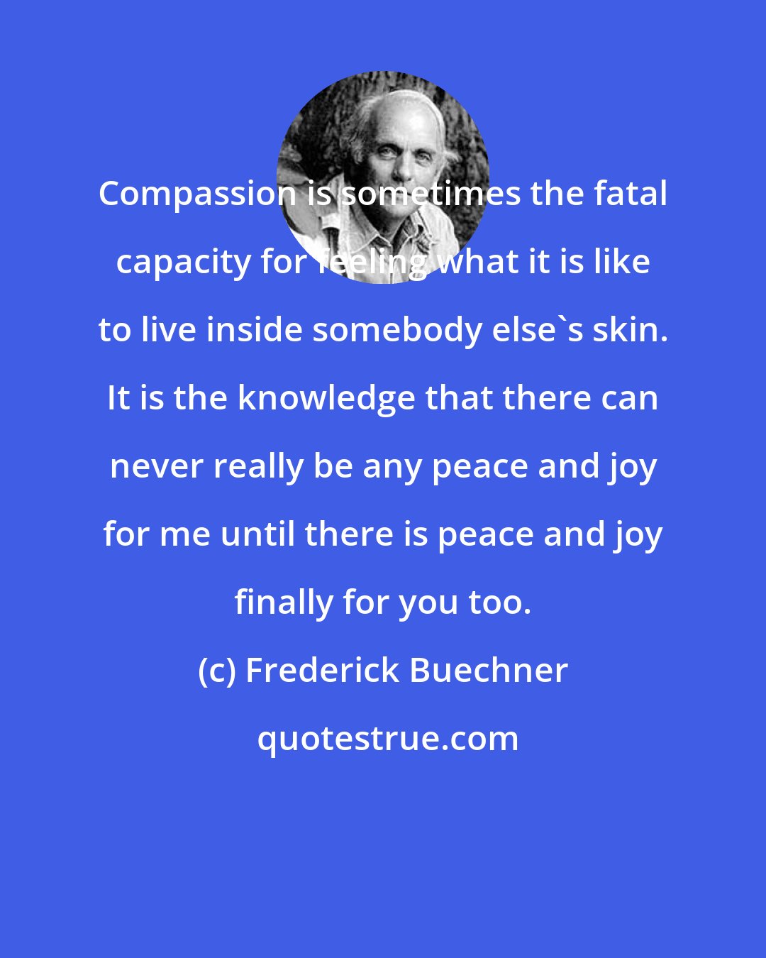 Frederick Buechner: Compassion is sometimes the fatal capacity for feeling what it is like to live inside somebody else's skin. It is the knowledge that there can never really be any peace and joy for me until there is peace and joy finally for you too.