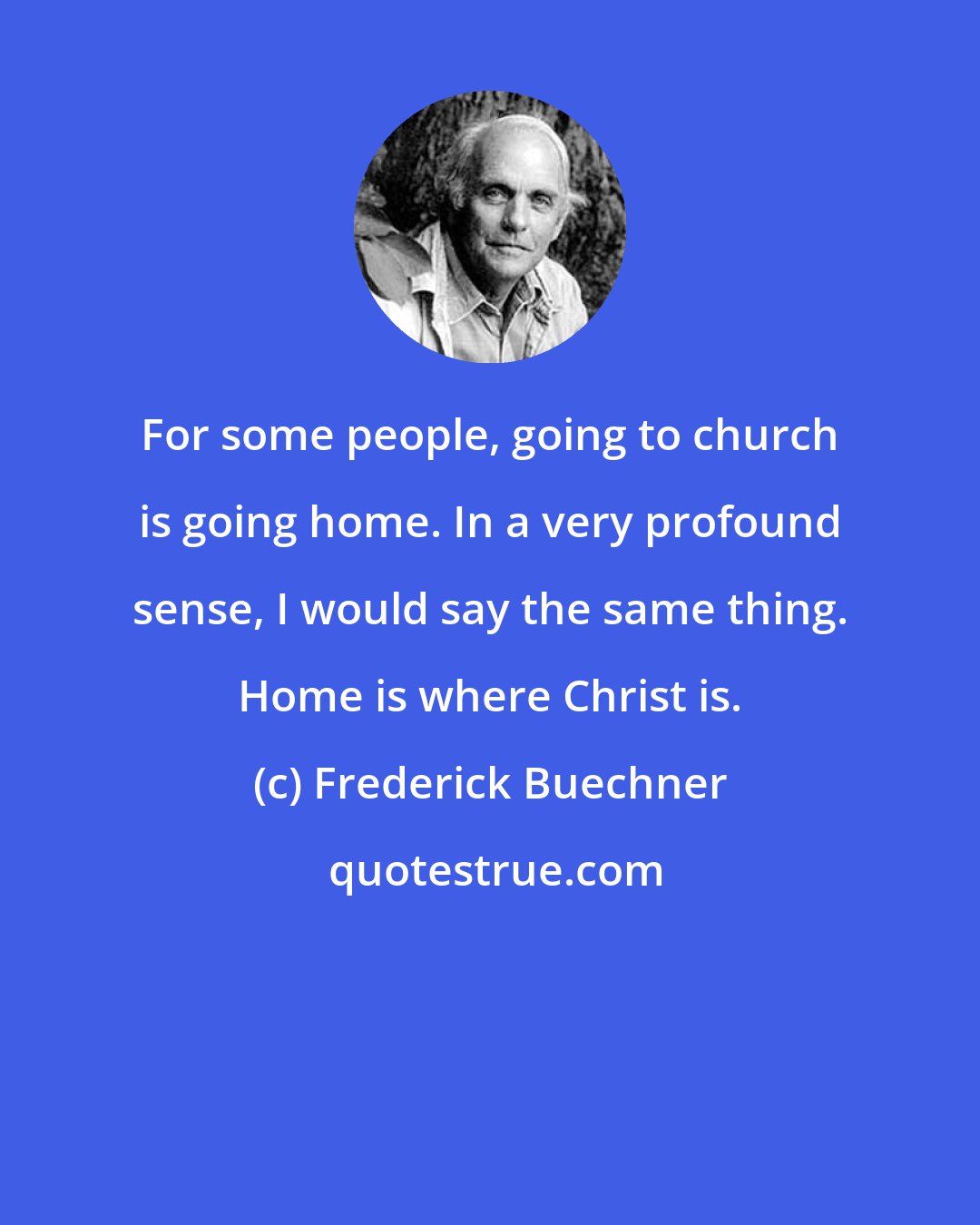 Frederick Buechner: For some people, going to church is going home. In a very profound sense, I would say the same thing. Home is where Christ is.