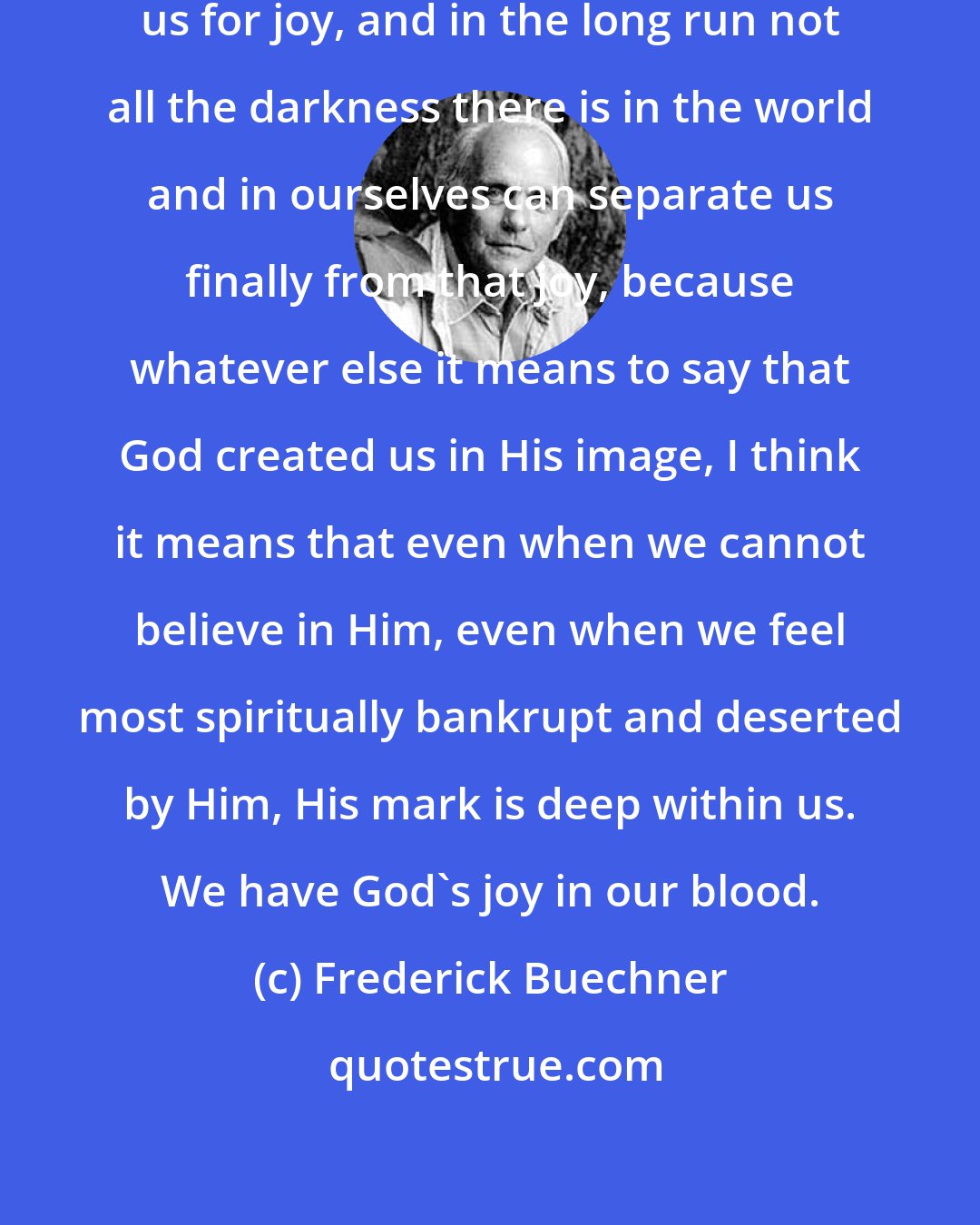 Frederick Buechner: God created us in joy and created us for joy, and in the long run not all the darkness there is in the world and in ourselves can separate us finally from that joy, because whatever else it means to say that God created us in His image, I think it means that even when we cannot believe in Him, even when we feel most spiritually bankrupt and deserted by Him, His mark is deep within us. We have God's joy in our blood.