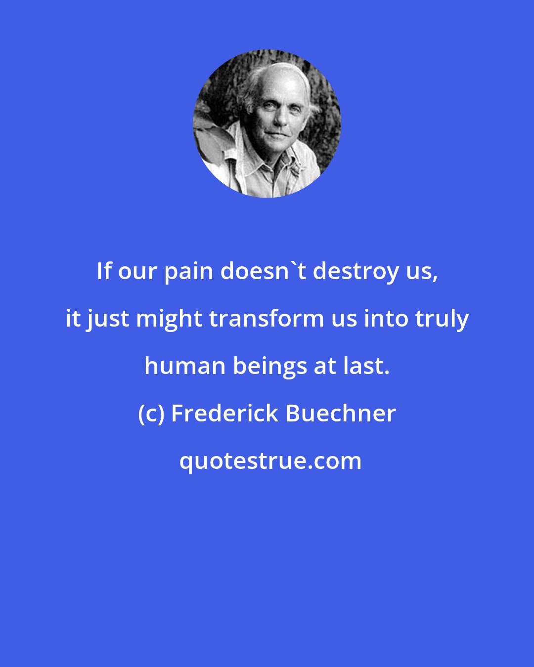 Frederick Buechner: If our pain doesn't destroy us, it just might transform us into truly human beings at last.