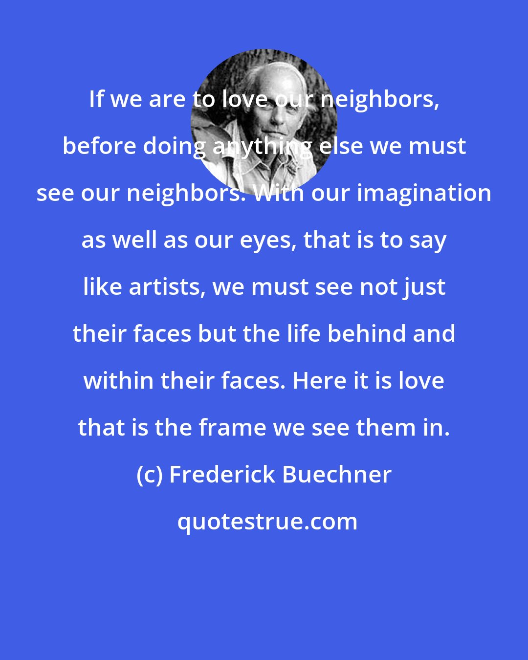 Frederick Buechner: If we are to love our neighbors, before doing anything else we must see our neighbors. With our imagination as well as our eyes, that is to say like artists, we must see not just their faces but the life behind and within their faces. Here it is love that is the frame we see them in.