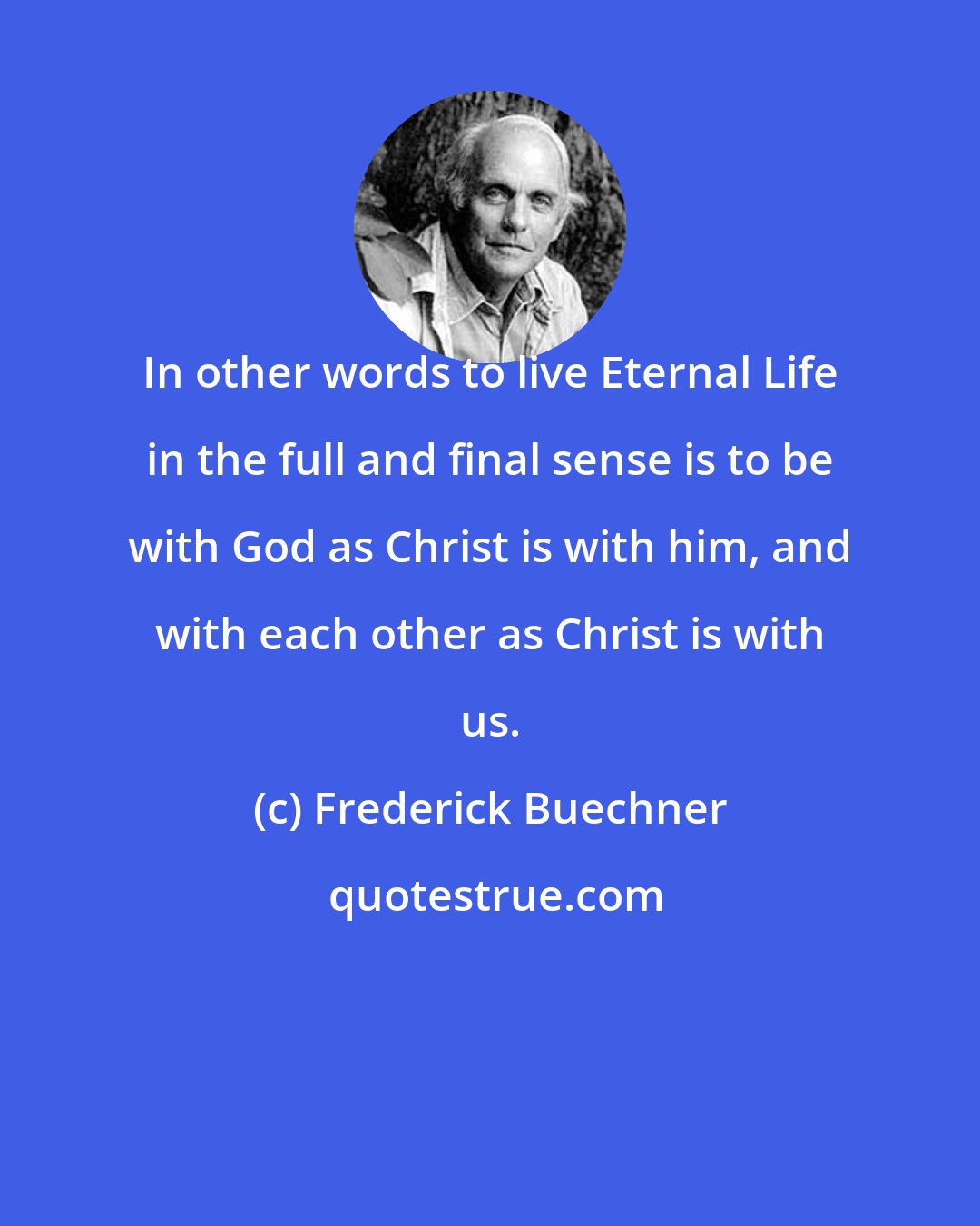 Frederick Buechner: In other words to live Eternal Life in the full and final sense is to be with God as Christ is with him, and with each other as Christ is with us.