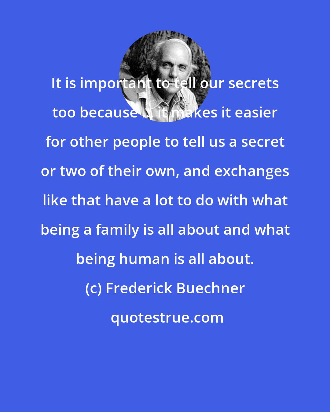 Frederick Buechner: It is important to tell our secrets too because ... it makes it easier for other people to tell us a secret or two of their own, and exchanges like that have a lot to do with what being a family is all about and what being human is all about.