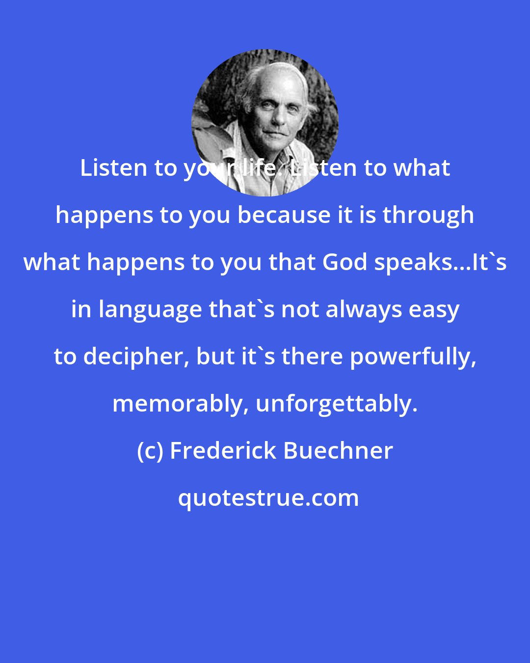 Frederick Buechner: Listen to your life. Listen to what happens to you because it is through what happens to you that God speaks...It's in language that's not always easy to decipher, but it's there powerfully, memorably, unforgettably.