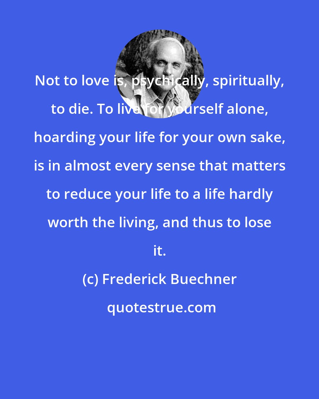 Frederick Buechner: Not to love is, psychically, spiritually, to die. To live for yourself alone, hoarding your life for your own sake, is in almost every sense that matters to reduce your life to a life hardly worth the living, and thus to lose it.