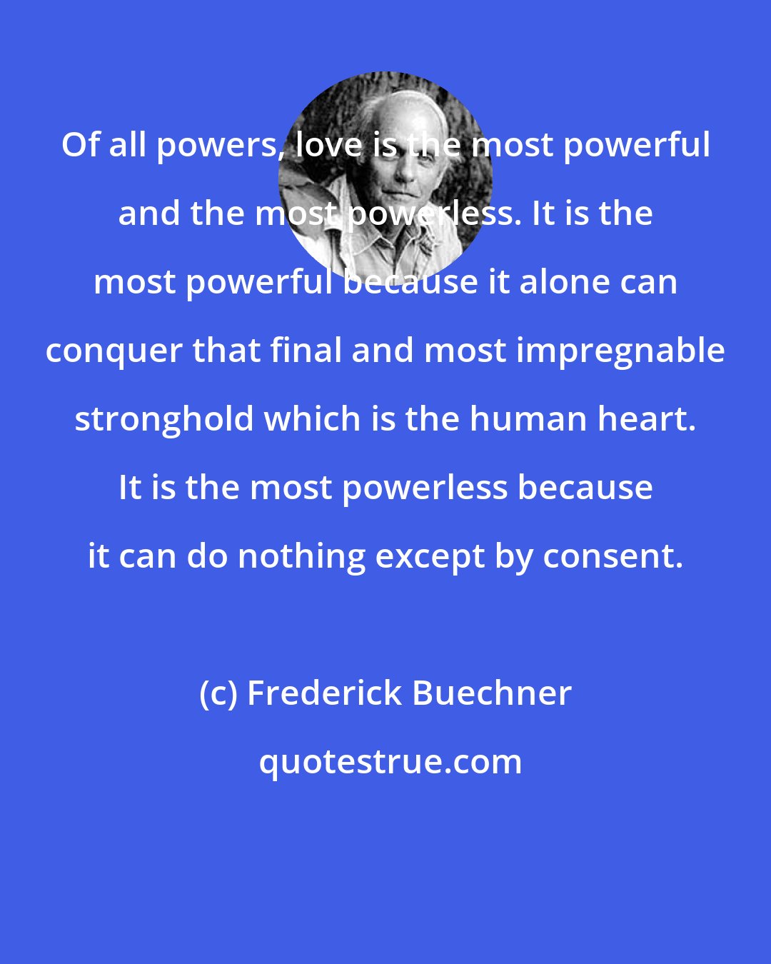 Frederick Buechner: Of all powers, love is the most powerful and the most powerless. It is the most powerful because it alone can conquer that final and most impregnable stronghold which is the human heart. It is the most powerless because it can do nothing except by consent.