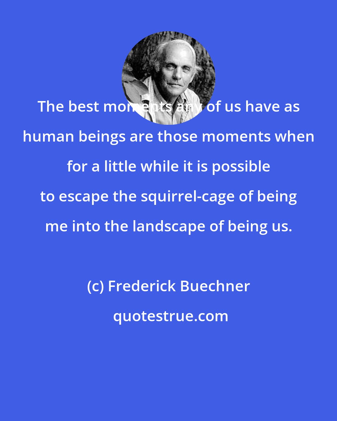 Frederick Buechner: The best moments any of us have as human beings are those moments when for a little while it is possible to escape the squirrel-cage of being me into the landscape of being us.