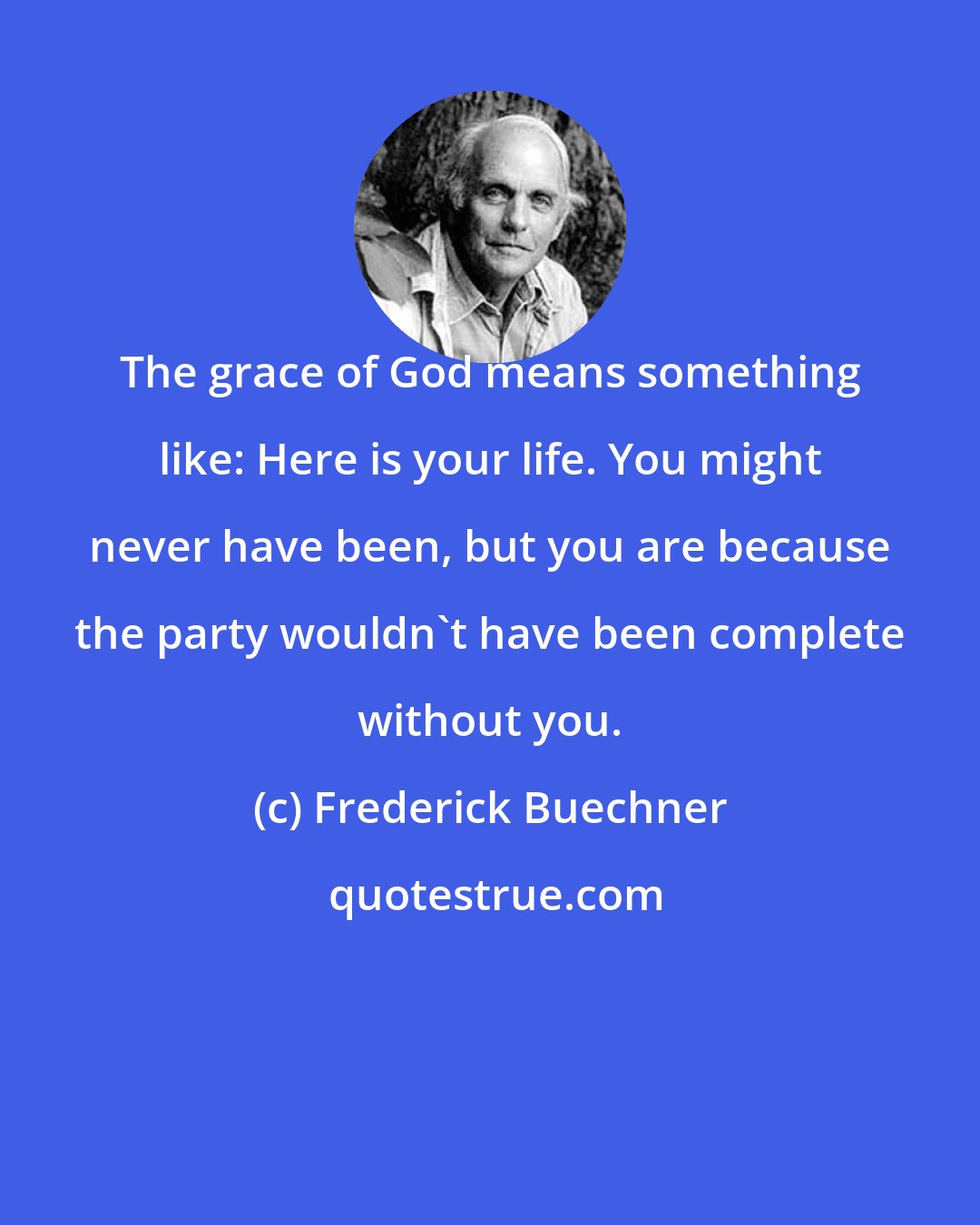 Frederick Buechner: The grace of God means something like: Here is your life. You might never have been, but you are because the party wouldn't have been complete without you.