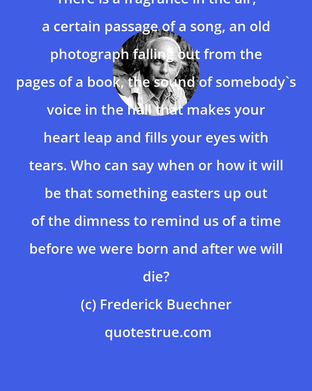 Frederick Buechner: There is a fragrance in the air, a certain passage of a song, an old photograph falling out from the pages of a book, the sound of somebody's voice in the hall that makes your heart leap and fills your eyes with tears. Who can say when or how it will be that something easters up out of the dimness to remind us of a time before we were born and after we will die?