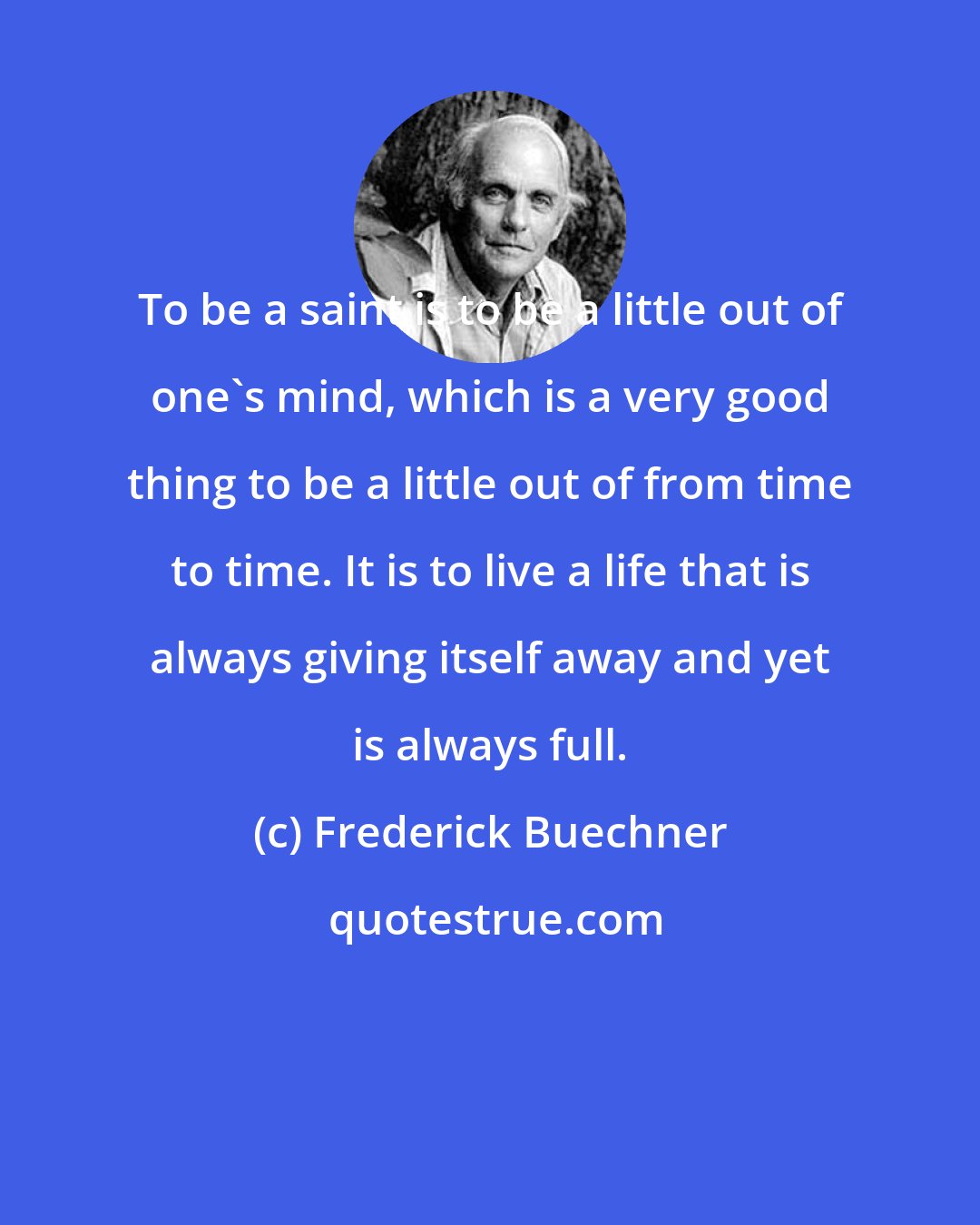 Frederick Buechner: To be a saint is to be a little out of one's mind, which is a very good thing to be a little out of from time to time. It is to live a life that is always giving itself away and yet is always full.