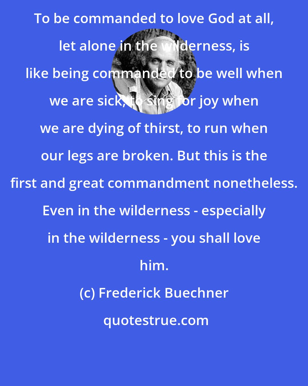 Frederick Buechner: To be commanded to love God at all, let alone in the wilderness, is like being commanded to be well when we are sick, to sing for joy when we are dying of thirst, to run when our legs are broken. But this is the first and great commandment nonetheless. Even in the wilderness - especially in the wilderness - you shall love him.