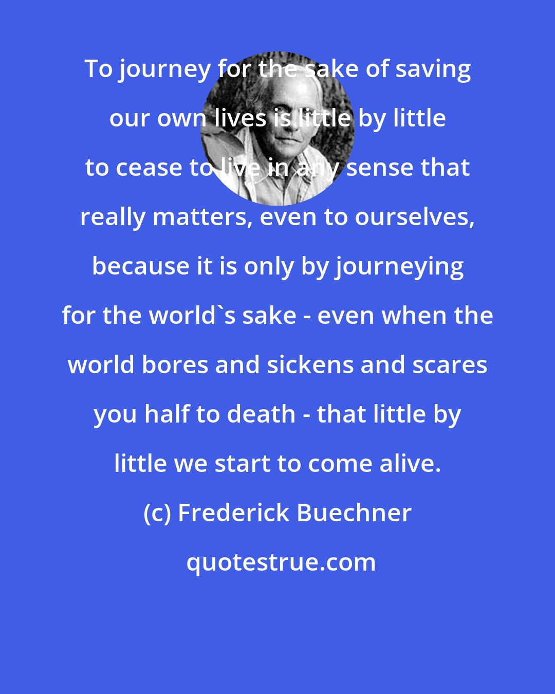 Frederick Buechner: To journey for the sake of saving our own lives is little by little to cease to live in any sense that really matters, even to ourselves, because it is only by journeying for the world's sake - even when the world bores and sickens and scares you half to death - that little by little we start to come alive.