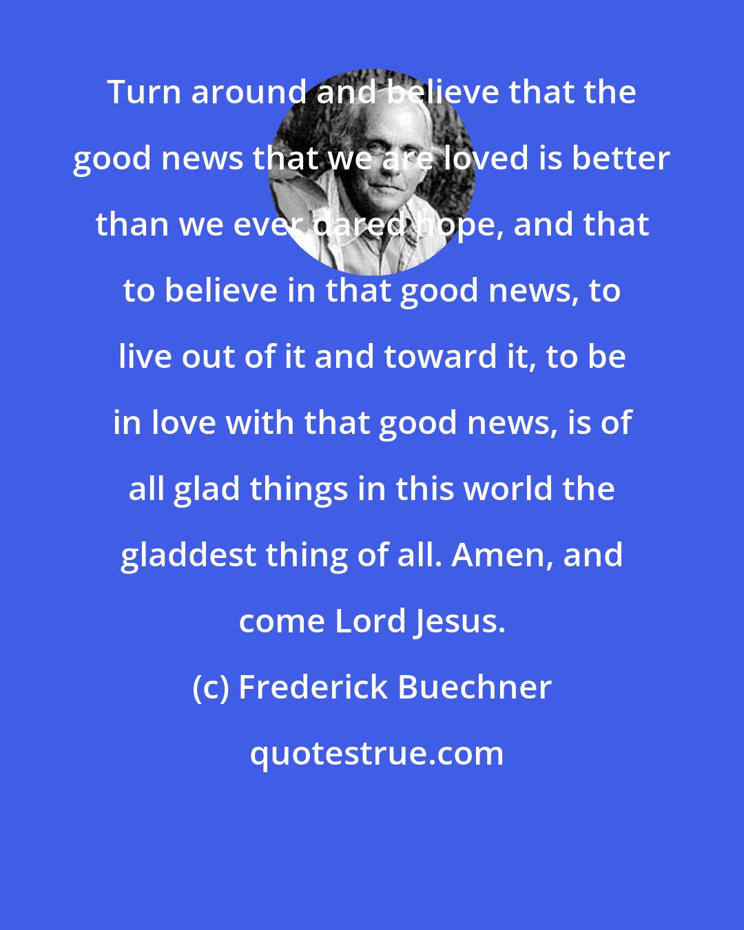 Frederick Buechner: Turn around and believe that the good news that we are loved is better than we ever dared hope, and that to believe in that good news, to live out of it and toward it, to be in love with that good news, is of all glad things in this world the gladdest thing of all. Amen, and come Lord Jesus.