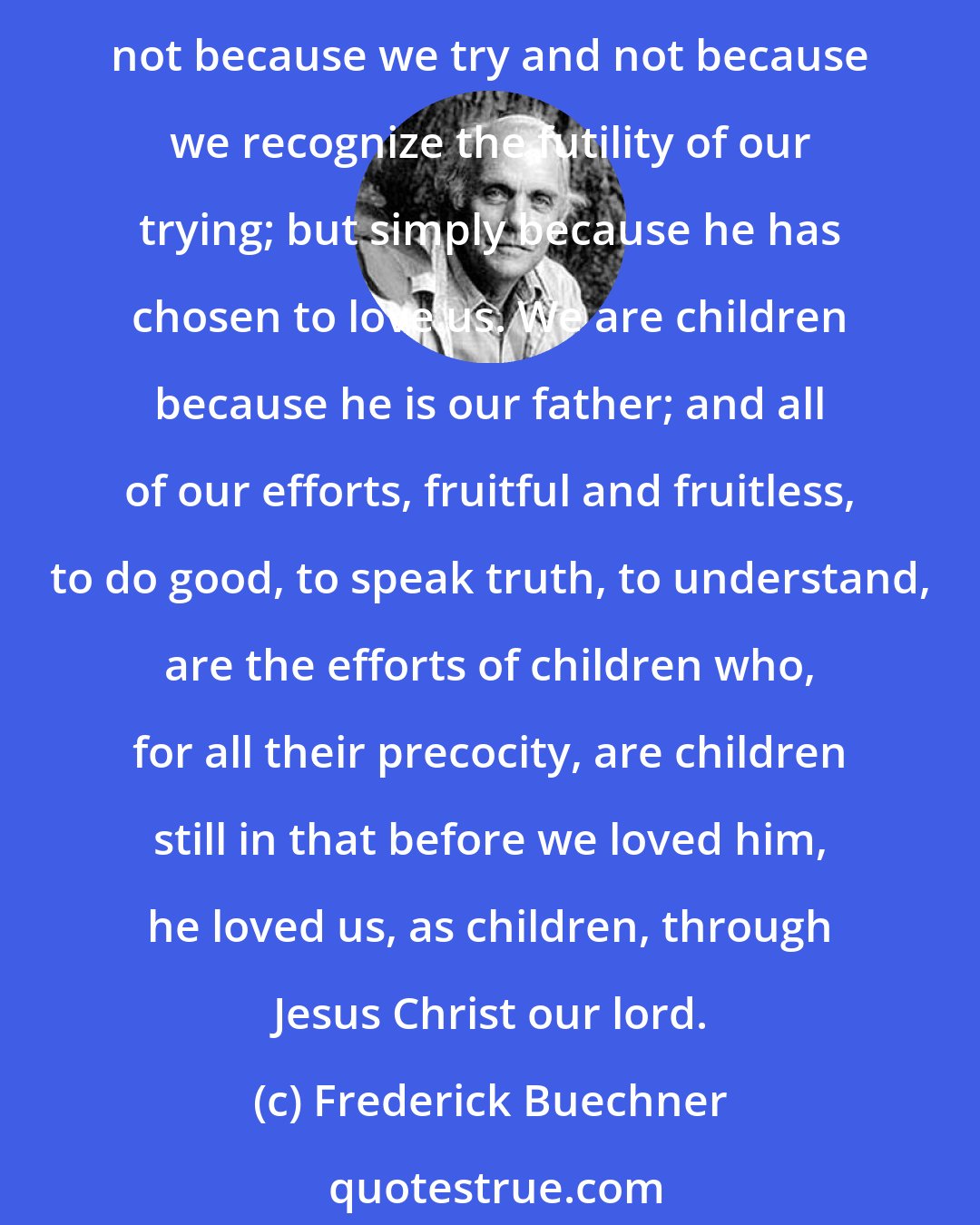 Frederick Buechner: We are children, perhaps, at the very moment when we know that it is as children that God loves us - not because we have deserved his love and not in spite of our undeserving; not because we try and not because we recognize the futility of our trying; but simply because he has chosen to love us. We are children because he is our father; and all of our efforts, fruitful and fruitless, to do good, to speak truth, to understand, are the efforts of children who, for all their precocity, are children still in that before we loved him, he loved us, as children, through Jesus Christ our lord.