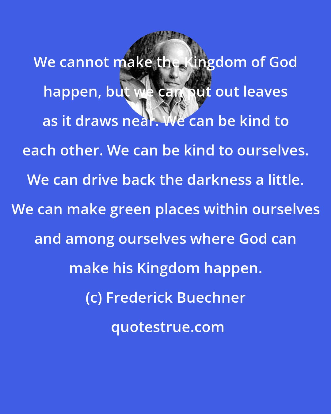 Frederick Buechner: We cannot make the Kingdom of God happen, but we can put out leaves as it draws near. We can be kind to each other. We can be kind to ourselves. We can drive back the darkness a little. We can make green places within ourselves and among ourselves where God can make his Kingdom happen.