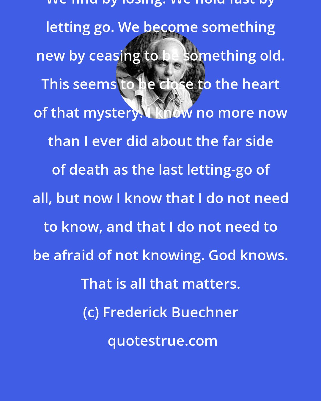 Frederick Buechner: We find by losing. We hold fast by letting go. We become something new by ceasing to be something old. This seems to be close to the heart of that mystery. I know no more now than I ever did about the far side of death as the last letting-go of all, but now I know that I do not need to know, and that I do not need to be afraid of not knowing. God knows. That is all that matters.