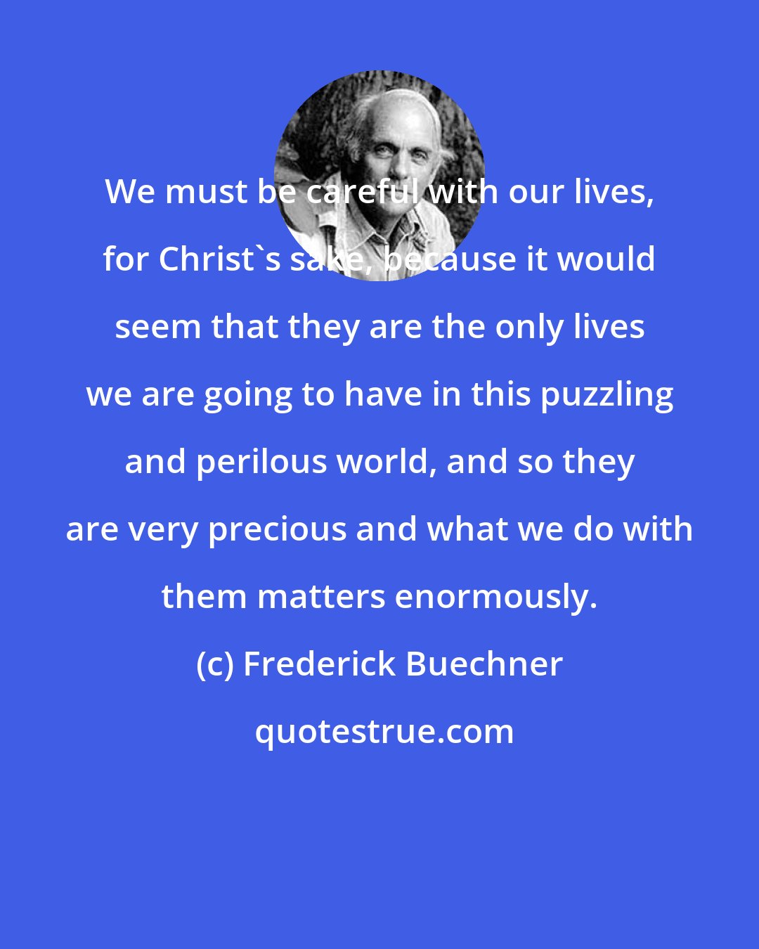 Frederick Buechner: We must be careful with our lives, for Christ's sake, because it would seem that they are the only lives we are going to have in this puzzling and perilous world, and so they are very precious and what we do with them matters enormously.