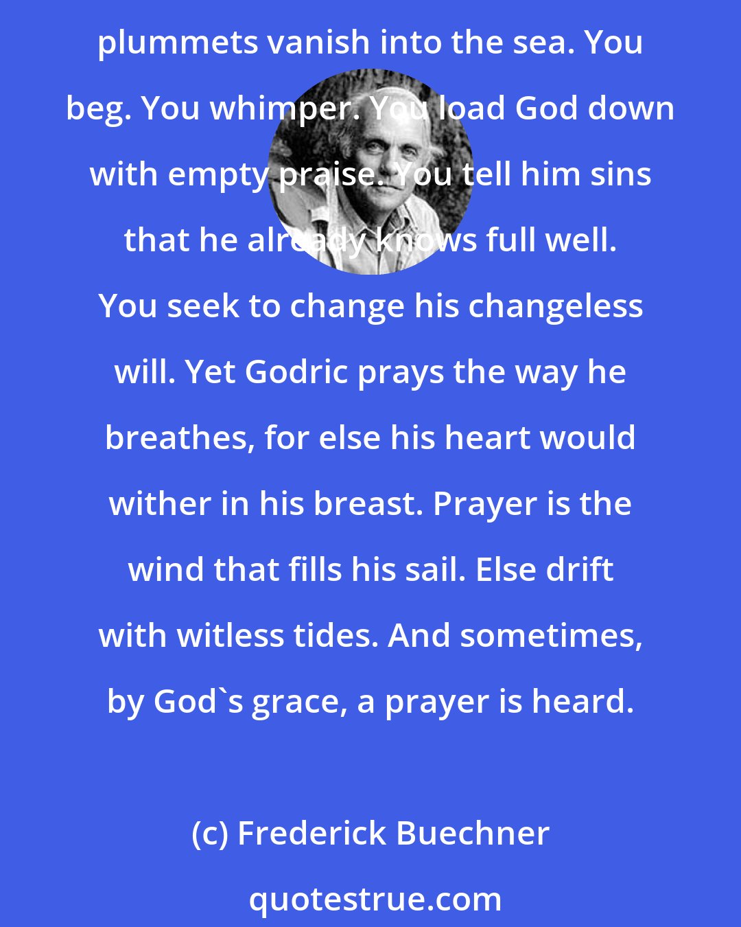 Frederick Buechner: What's prayer? It's shooting shafts into the dark. What mark they strike, if any, who's to say? It's reaching for a hand you cannot touch. The silence is so fathomless that prayers like plummets vanish into the sea. You beg. You whimper. You load God down with empty praise. You tell him sins that he already knows full well. You seek to change his changeless will. Yet Godric prays the way he breathes, for else his heart would wither in his breast. Prayer is the wind that fills his sail. Else drift with witless tides. And sometimes, by God's grace, a prayer is heard.