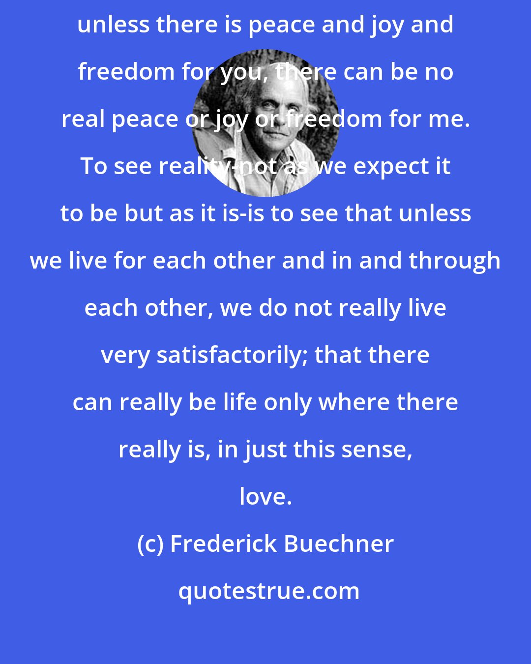 Frederick Buechner: Your life and my life flow into each other as wave flows into wave, and unless there is peace and joy and freedom for you, there can be no real peace or joy or freedom for me. To see reality-not as we expect it to be but as it is-is to see that unless we live for each other and in and through each other, we do not really live very satisfactorily; that there can really be life only where there really is, in just this sense, love.