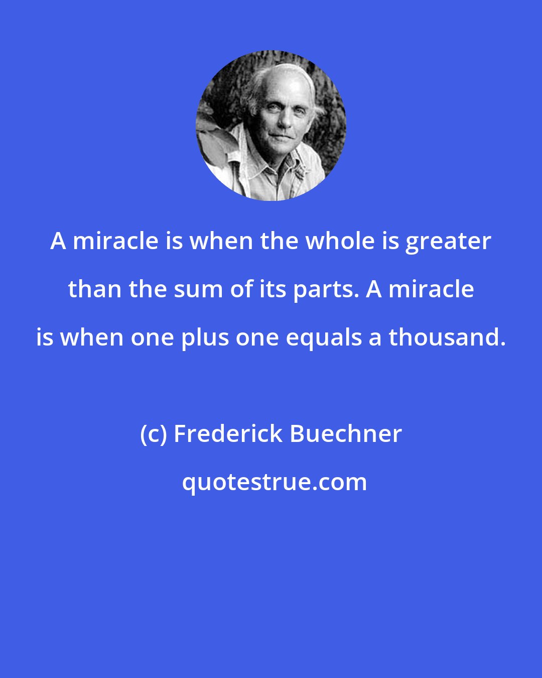 Frederick Buechner: A miracle is when the whole is greater than the sum of its parts. A miracle is when one plus one equals a thousand.