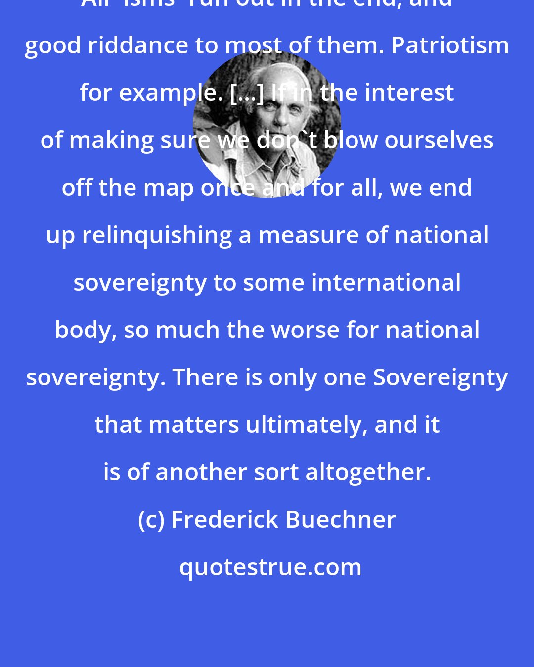 Frederick Buechner: All 'isms' run out in the end, and good riddance to most of them. Patriotism for example. [...] If in the interest of making sure we don't blow ourselves off the map once and for all, we end up relinquishing a measure of national sovereignty to some international body, so much the worse for national sovereignty. There is only one Sovereignty that matters ultimately, and it is of another sort altogether.