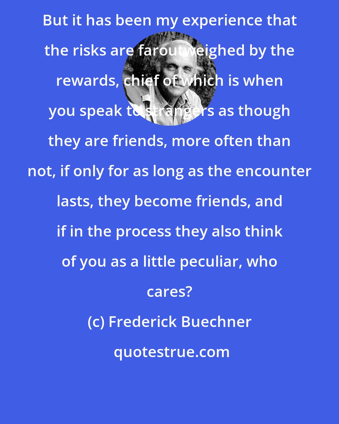 Frederick Buechner: But it has been my experience that the risks are faroutweighed by the rewards, chief of which is when you speak to strangers as though they are friends, more often than not, if only for as long as the encounter lasts, they become friends, and if in the process they also think of you as a little peculiar, who cares?