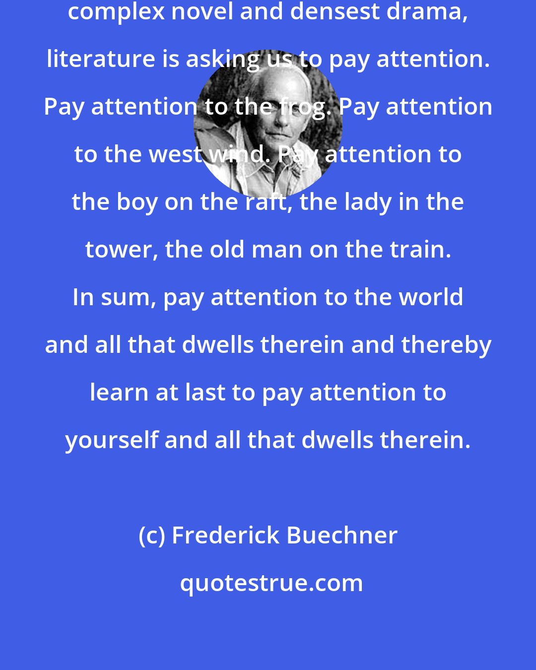 Frederick Buechner: From the simplest lyric to the most complex novel and densest drama, literature is asking us to pay attention. Pay attention to the frog. Pay attention to the west wind. Pay attention to the boy on the raft, the lady in the tower, the old man on the train. In sum, pay attention to the world and all that dwells therein and thereby learn at last to pay attention to yourself and all that dwells therein.