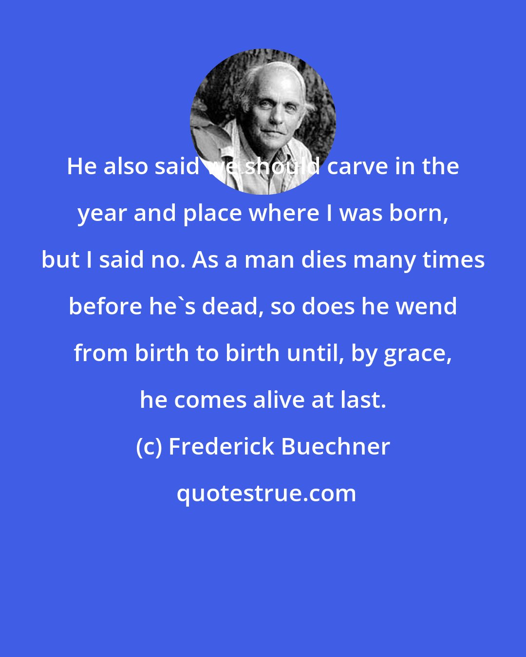 Frederick Buechner: He also said we should carve in the year and place where I was born, but I said no. As a man dies many times before he's dead, so does he wend from birth to birth until, by grace, he comes alive at last.