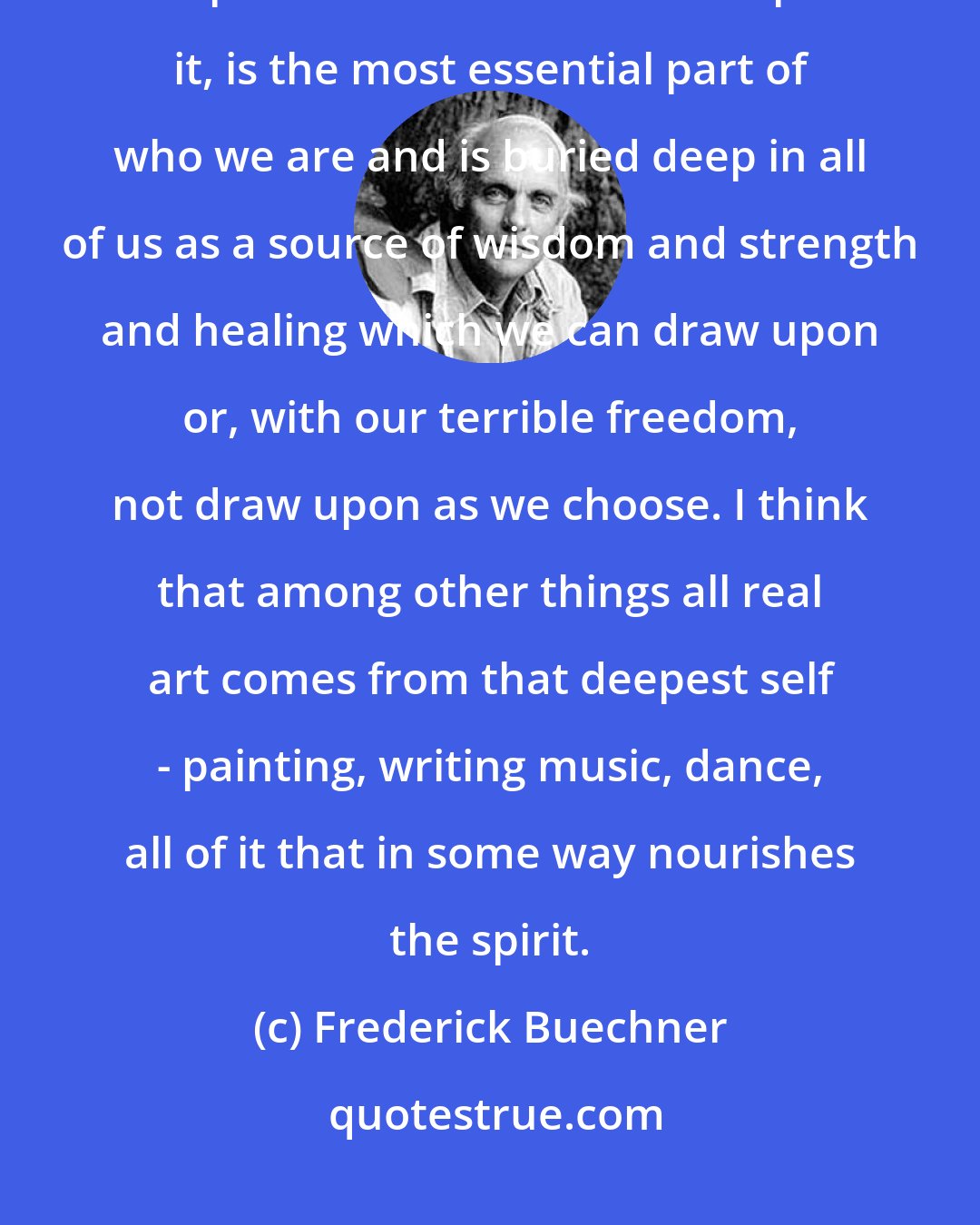 Frederick Buechner: I believe that what Genesis suggests is that this original self, with the print of God's thumb still upon it, is the most essential part of who we are and is buried deep in all of us as a source of wisdom and strength and healing which we can draw upon or, with our terrible freedom, not draw upon as we choose. I think that among other things all real art comes from that deepest self - painting, writing music, dance, all of it that in some way nourishes the spirit.