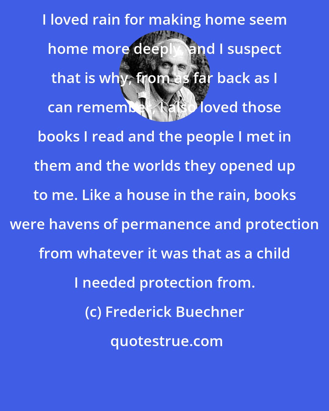 Frederick Buechner: I loved rain for making home seem home more deeply, and I suspect that is why, from as far back as I can remember, I also loved those books I read and the people I met in them and the worlds they opened up to me. Like a house in the rain, books were havens of permanence and protection from whatever it was that as a child I needed protection from.