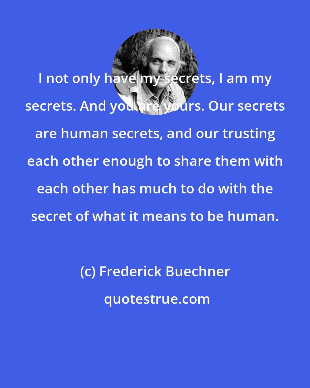 Frederick Buechner: I not only have my secrets, I am my secrets. And you are yours. Our secrets are human secrets, and our trusting each other enough to share them with each other has much to do with the secret of what it means to be human.