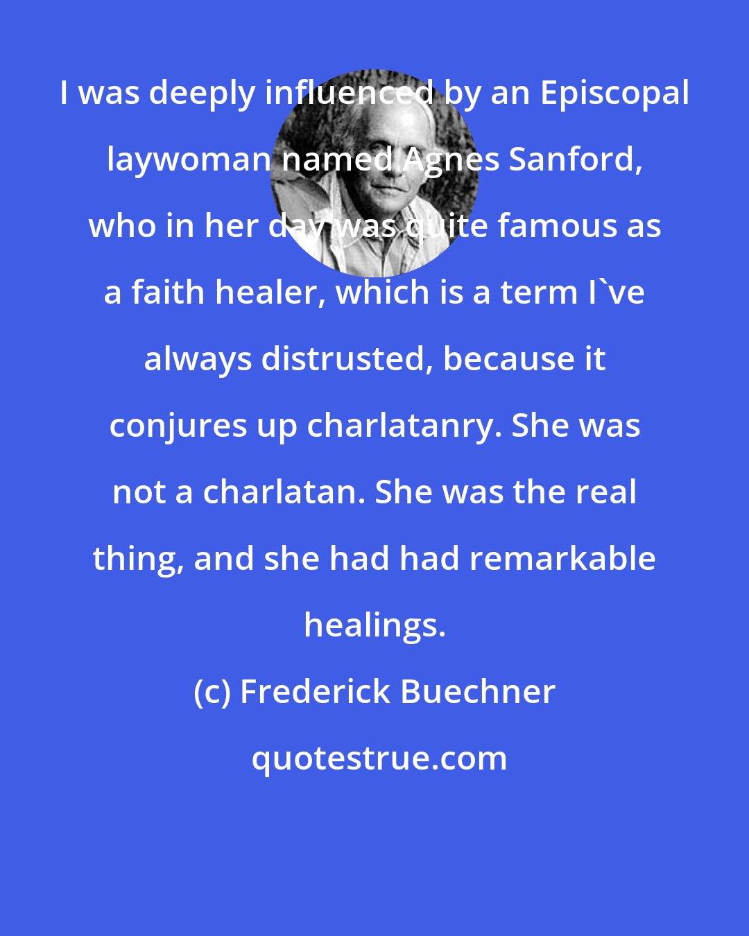 Frederick Buechner: I was deeply influenced by an Episcopal laywoman named Agnes Sanford, who in her day was quite famous as a faith healer, which is a term I've always distrusted, because it conjures up charlatanry. She was not a charlatan. She was the real thing, and she had had remarkable healings.