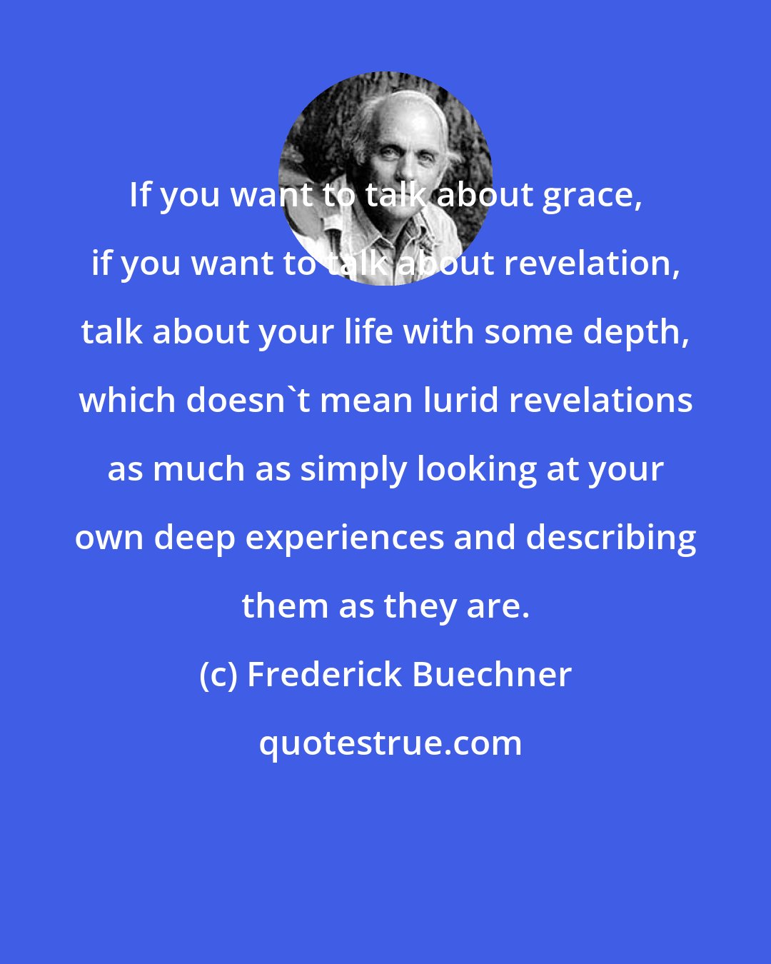 Frederick Buechner: If you want to talk about grace, if you want to talk about revelation, talk about your life with some depth, which doesn't mean lurid revelations as much as simply looking at your own deep experiences and describing them as they are.