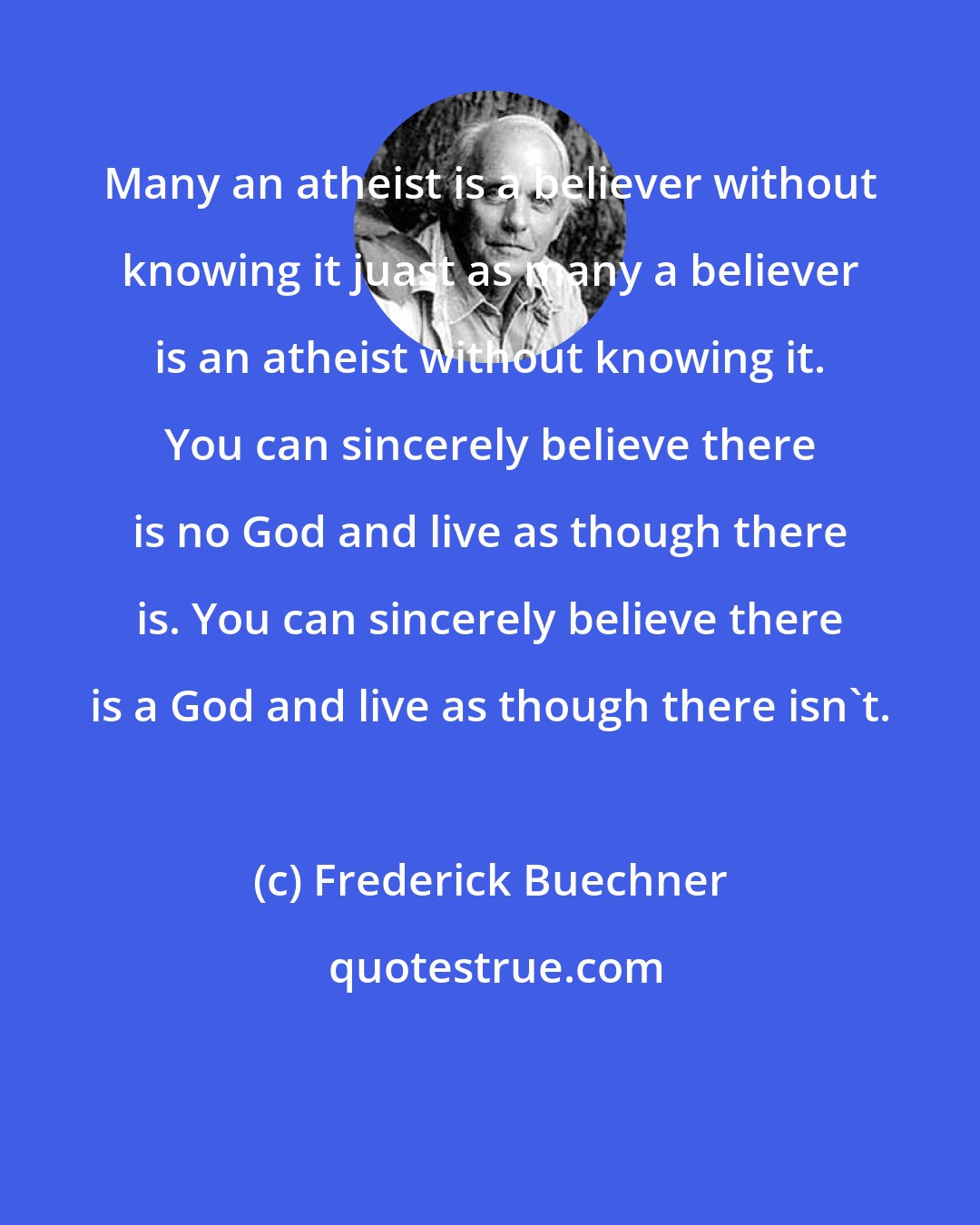 Frederick Buechner: Many an atheist is a believer without knowing it juast as many a believer is an atheist without knowing it. You can sincerely believe there is no God and live as though there is. You can sincerely believe there is a God and live as though there isn't.