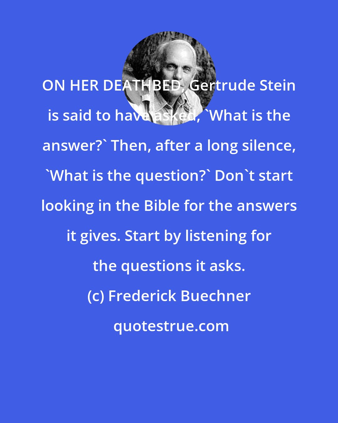 Frederick Buechner: ON HER DEATHBED, Gertrude Stein is said to have asked, 'What is the answer?' Then, after a long silence, 'What is the question?' Don't start looking in the Bible for the answers it gives. Start by listening for the questions it asks.