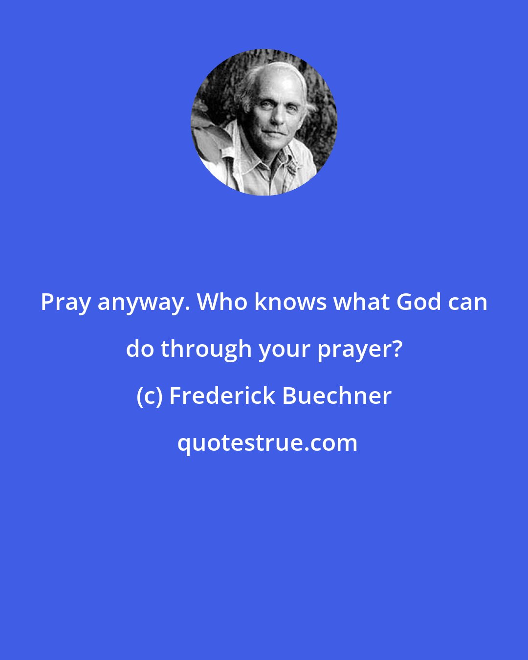 Frederick Buechner: Pray anyway. Who knows what God can do through your prayer?