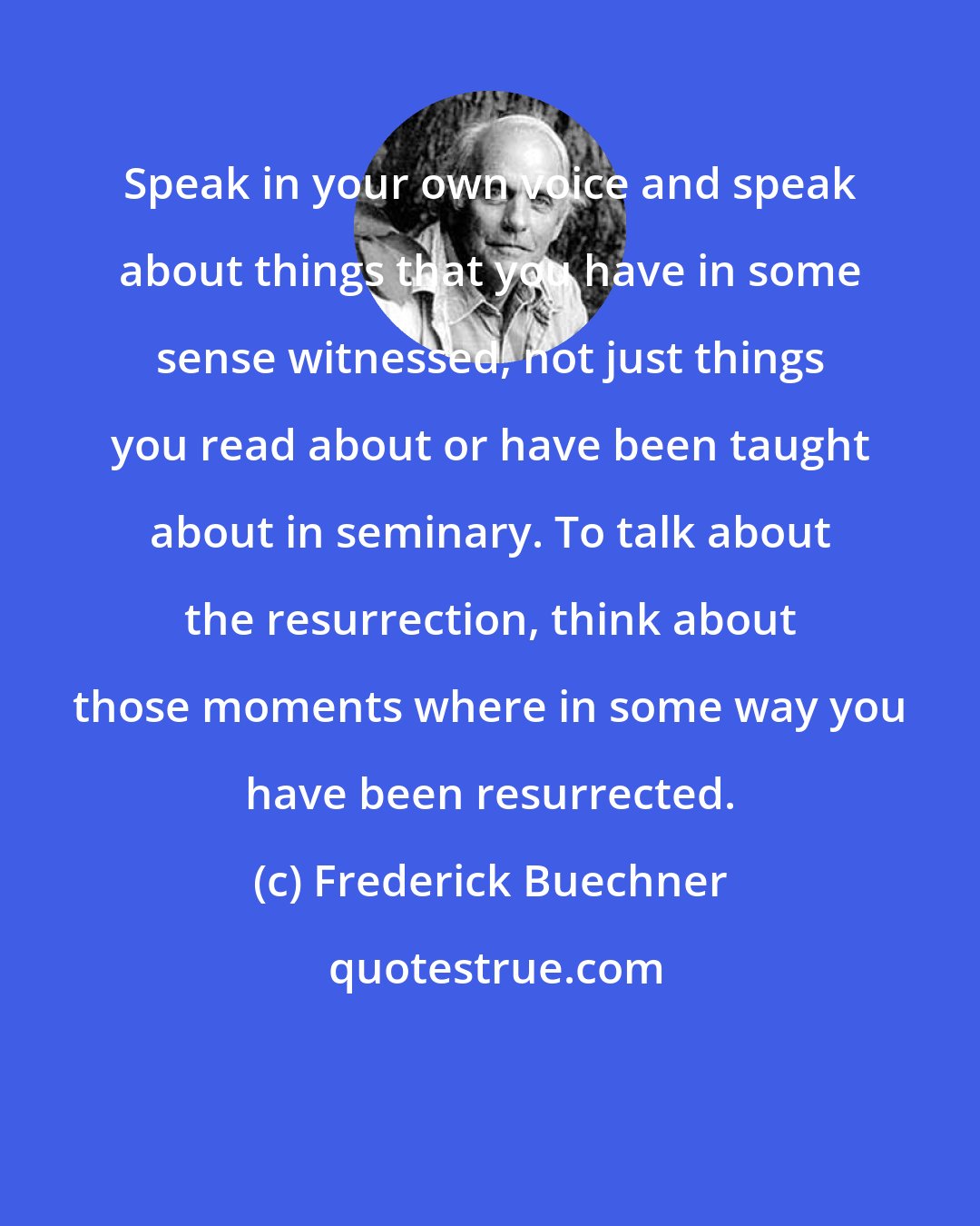 Frederick Buechner: Speak in your own voice and speak about things that you have in some sense witnessed, not just things you read about or have been taught about in seminary. To talk about the resurrection, think about those moments where in some way you have been resurrected.